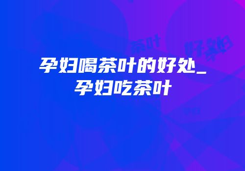 孕妇喝茶叶的好处_孕妇吃茶叶