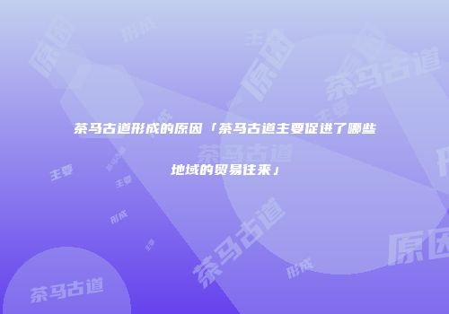 茶马古道形成的原因「茶马古道主要促进了哪些地域的贸易往来」