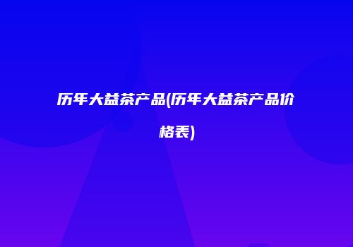 历年大益茶产品(历年大益茶产品价格表)