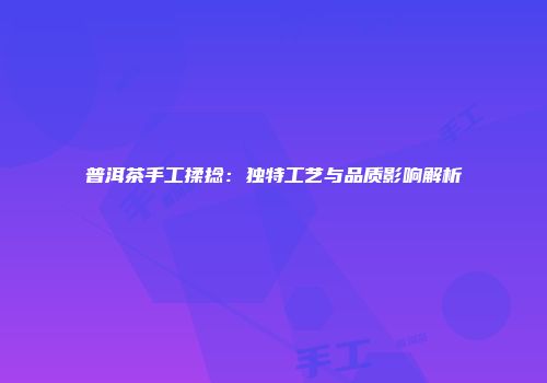 普洱茶手工揉捻：独特工艺与品质影响解析
