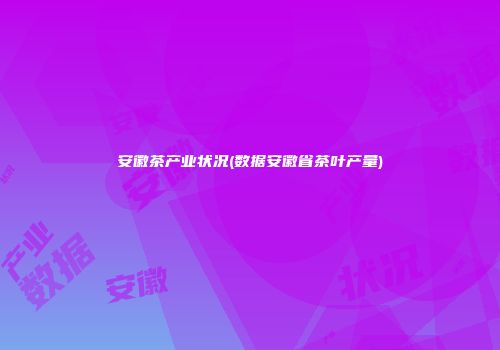 安徽茶产业状况(数据安徽省茶叶产量)