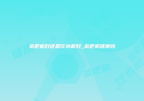 茶吧机好还是饮水机好_茶吧机健康吗