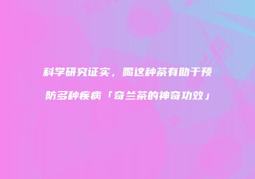 科学研究证实，喝这种茶有助于预防多种疾病「奇兰茶的神奇功效」