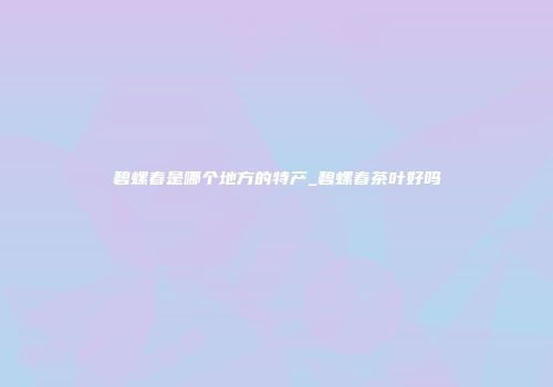 碧螺春是哪个地方的特产_碧螺春茶叶好吗