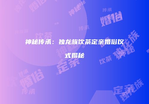 神秘传承：独龙族饮茶定亲婚俗仪式揭秘