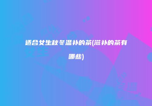 适合女生秋冬温补的茶(滋补的茶有哪些)