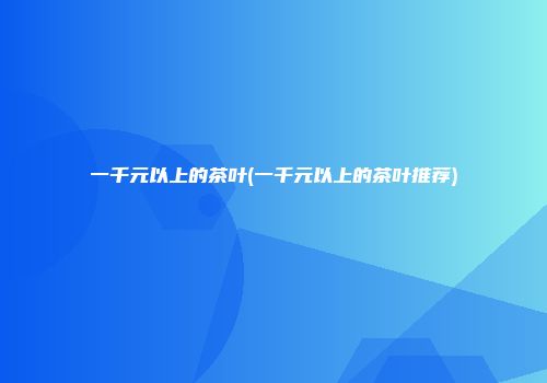 一千元以上的茶叶(一千元以上的茶叶推荐)