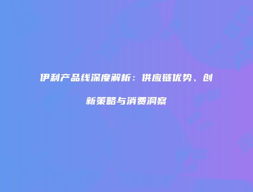 伊利产品线深度解析：供应链优势、创新策略与消费洞察