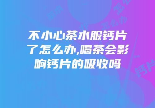 不小心茶水服钙片了怎么办,喝茶会影响钙片的吸收吗