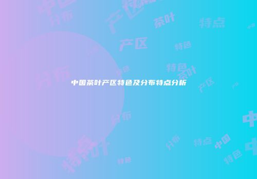中国茶叶产区特色及分布特点分析