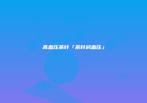 高血压茶叶「茶叶减血压」