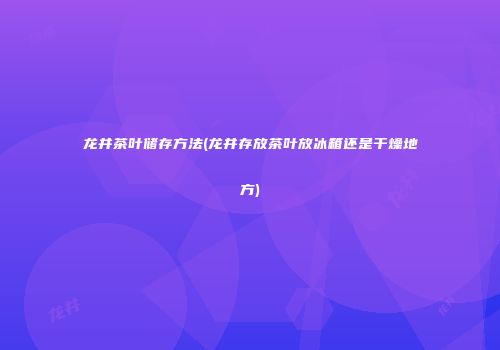 龙井茶叶储存方法(龙井存放茶叶放冰箱还是干燥地方)