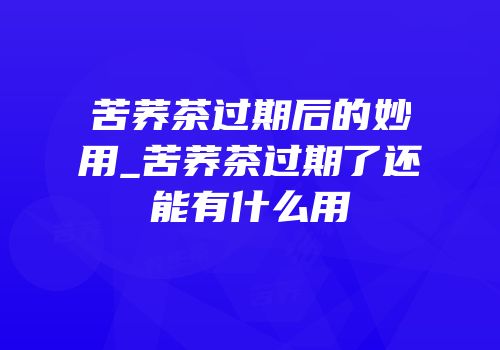 苦荞茶过期后的妙用_苦荞茶过期了还能有什么用