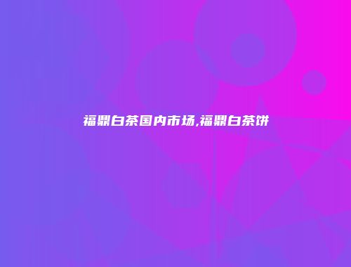 福鼎白茶国内市场,福鼎白茶饼
