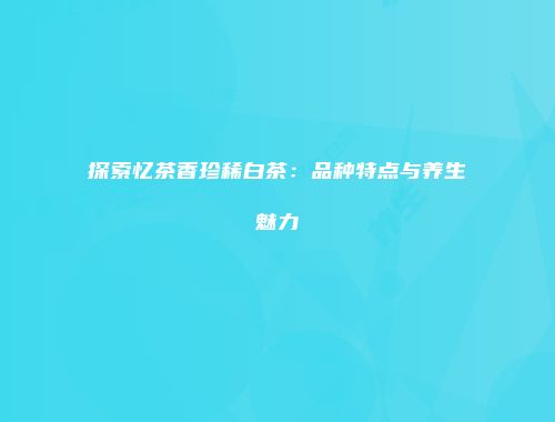 探索忆茶香珍稀白茶：品种特点与养生魅力