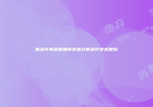 废茶叶再利用如何将废弃的茶叶变成肥料
