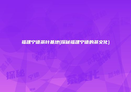 福建宁德茶叶基地(探秘福建宁德的茶文化)