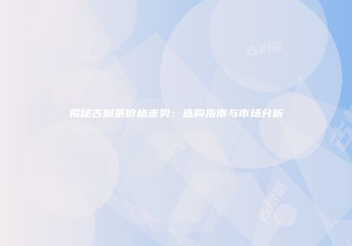 揭秘古树茶价格走势：选购指南与市场分析