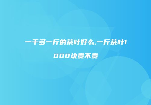 一千多一斤的茶叶好么,一斤茶叶1000块贵不贵