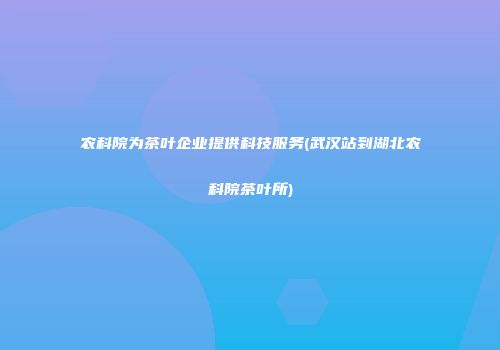 农科院为茶叶企业提供科技服务(武汉站到湖北农科院茶叶所)