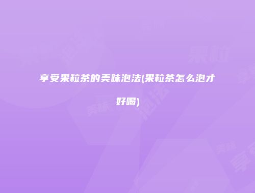 享受果粒茶的美味泡法(果粒茶怎么泡才好喝)