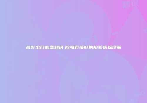 茶叶出口必备知识,欧洲对茶叶的检验指标详解