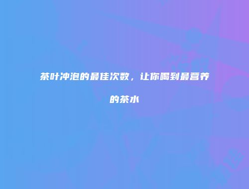 茶叶冲泡的最佳次数，让你喝到最营养的茶水