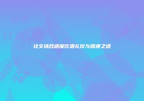 社交场合适度饮酒礼仪与健康之道