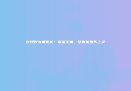 铁观音饮用揭秘：适量饮用，享受茶香不上火