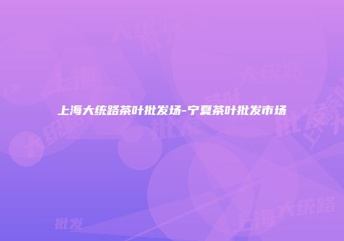 上海大统路茶叶批发场-宁夏茶叶批发市场
