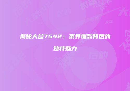揭秘大益7542：茶界爆款背后的独特魅力