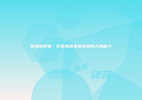 绿茶除异味：打造清新家居环境的天然秘方