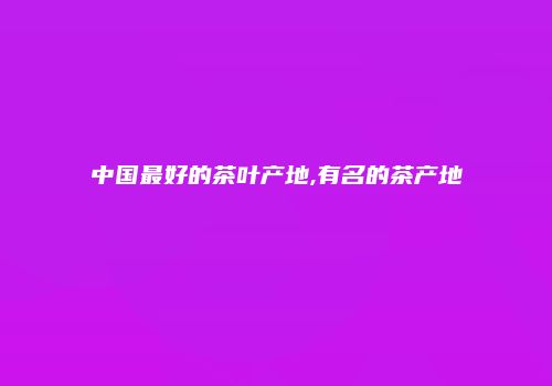 中国最好的茶叶产地,有名的茶产地