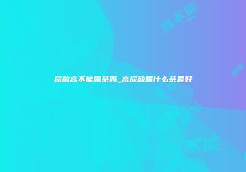 尿酸高不能喝茶吗_高尿酸喝什么茶最好