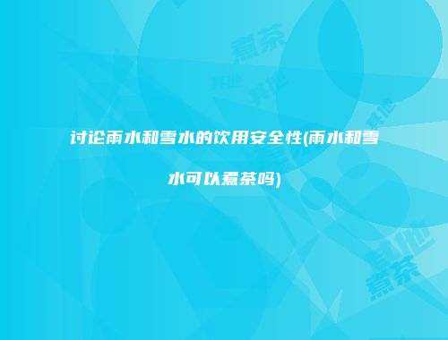 讨论雨水和雪水的饮用安全性(雨水和雪水可以煮茶吗)