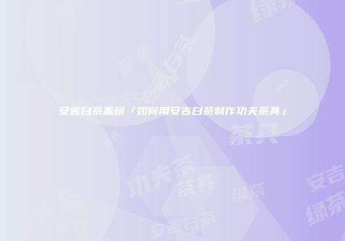 安吉白茶盖碗「如何用安吉白茶制作功夫茶具」