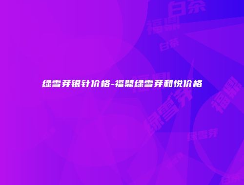 绿雪芽银针价格-福鼎绿雪芽和悦价格