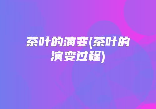 茶叶的演变(茶叶的演变过程)