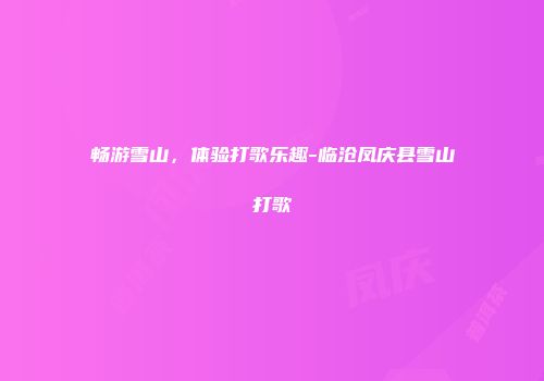 畅游雪山，体验打歌乐趣-临沧凤庆县雪山打歌
