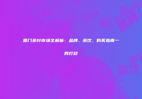 厦门茶叶市场全解析：品牌、茶饮、购买指南一网打尽