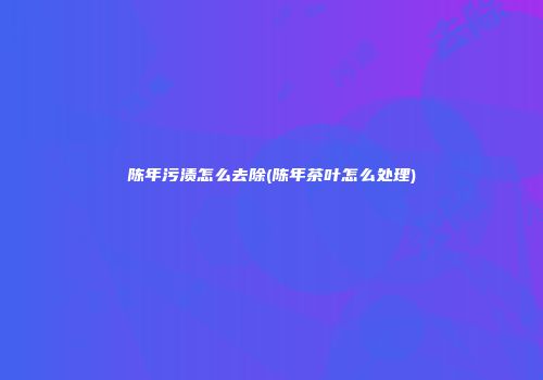 陈年污渍怎么去除(陈年茶叶怎么处理)
