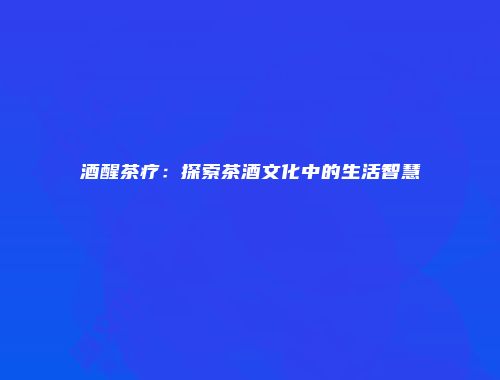 酒醒茶疗：探索茶酒文化中的生活智慧
