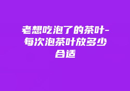老想吃泡了的茶叶-每次泡茶叶放多少合适