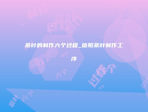 茶叶的制作六个过程_信阳茶叶制作工序