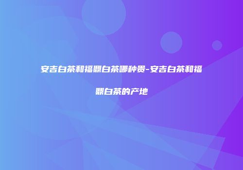 安吉白茶和福鼎白茶哪种贵-安吉白茶和福鼎白茶的产地