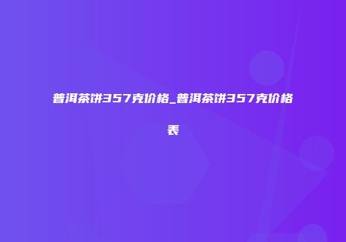 普洱茶饼357克价格_普洱茶饼357克价格表