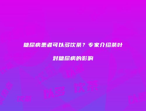 糖尿病患者可以多饮茶？专家介绍茶叶对糖尿病的影响