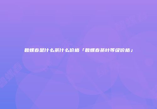 碧螺春是什么茶什么价格「碧螺春茶叶等级价格」