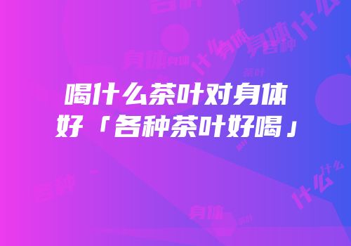 喝什么茶叶对身体好「各种茶叶好喝」