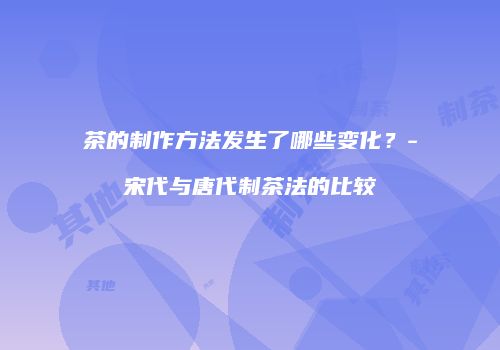 茶的制作方法发生了哪些变化？-宋代与唐代制茶法的比较